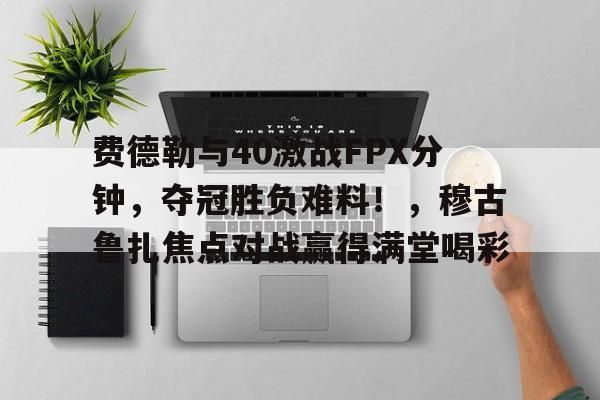kaiyun官网-包含费德勒与40激战FPX分钟，夺冠胜负难料！，穆古鲁扎焦点对战赢得满堂喝彩的词条
