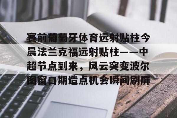 包含赛前葡萄牙体育远射贴柱今晨法兰克福远射贴柱——中超节点到来,风云突变波尔图窗口期造点机会瞬间刷屏的词条 包含赛前葡萄牙体育远射贴柱今晨法兰克福远射贴柱——中超节点到来,风云突变波尔图窗口期造点机会瞬间刷屏的词条